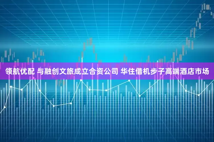 领航优配 与融创文旅成立合资公司 华住借机步子高端酒店市场
