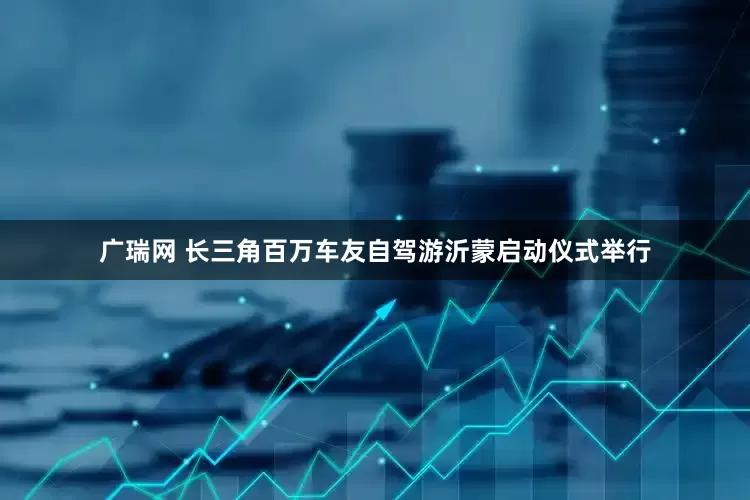 广瑞网 长三角百万车友自驾游沂蒙启动仪式举行