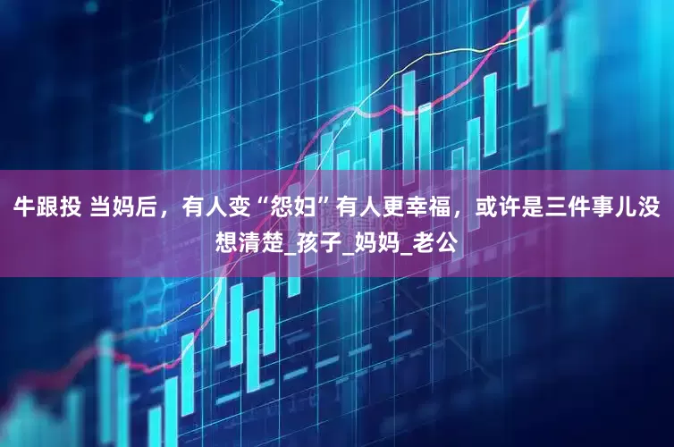 牛跟投 当妈后，有人变“怨妇”有人更幸福，或许是三件事儿没想清楚_孩子_妈妈_老公