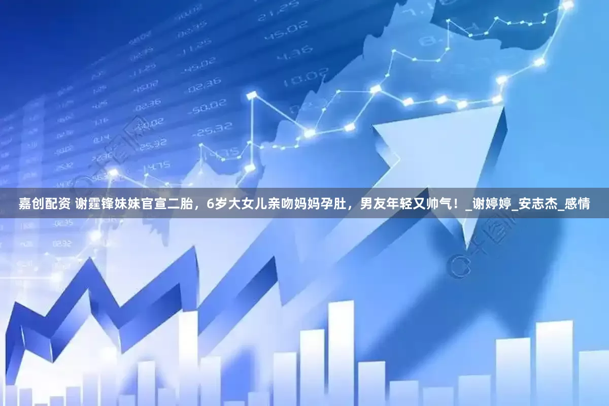 嘉创配资 谢霆锋妹妹官宣二胎，6岁大女儿亲吻妈妈孕肚，男友年轻又帅气！_谢婷婷_安志杰_感情