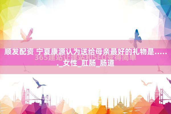 顺发配资 宁夏康源认为送给母亲最好的礼物是......_女性_肛肠_肠道