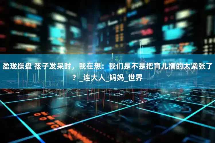 盈珑操盘 孩子发呆时，我在想：我们是不是把育儿搞的太紧张了？_连大人_妈妈_世界