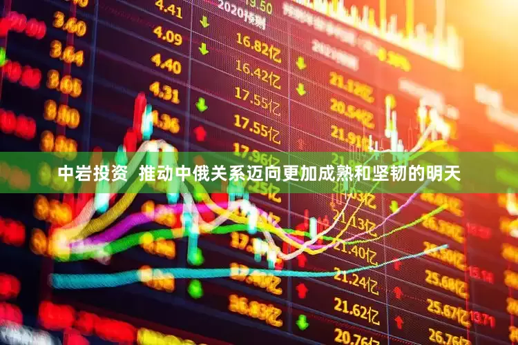 中岩投资  推动中俄关系迈向更加成熟和坚韧的明天