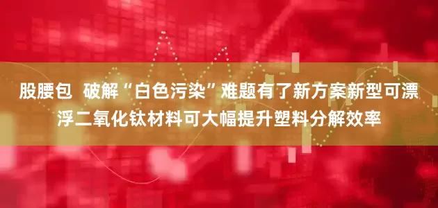 股腰包  破解“白色污染”难题有了新方案新型可漂浮二氧化钛材料可大幅提升塑料分解效率
