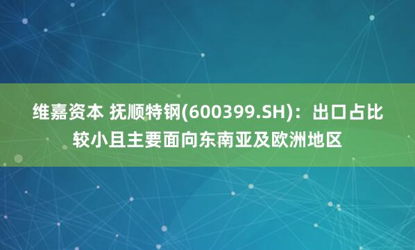 维嘉资本 抚顺特钢(600399.SH)：出口占比较小且主要面向东南亚及欧洲地区