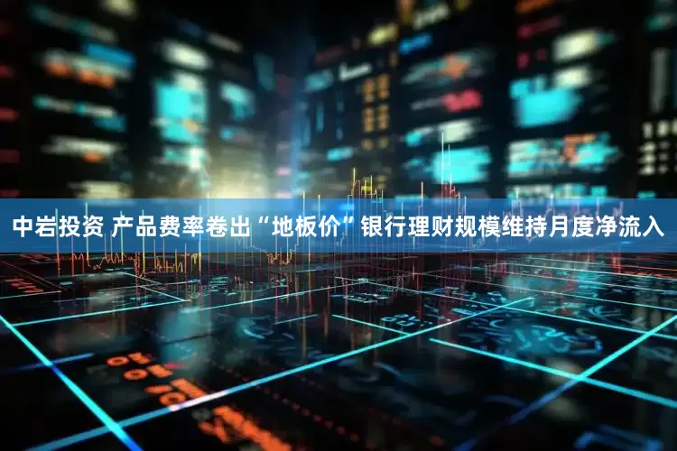 中岩投资 产品费率卷出“地板价”银行理财规模维持月度净流入