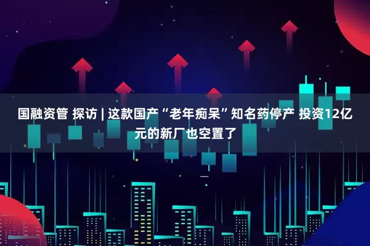 国融资管 探访 | 这款国产“老年痴呆”知名药停产 投资12亿元的新厂也空置了