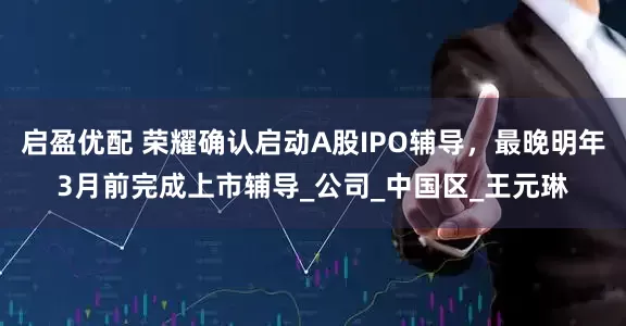 启盈优配 荣耀确认启动A股IPO辅导，最晚明年3月前完成上市辅导_公司_中国区_王元琳