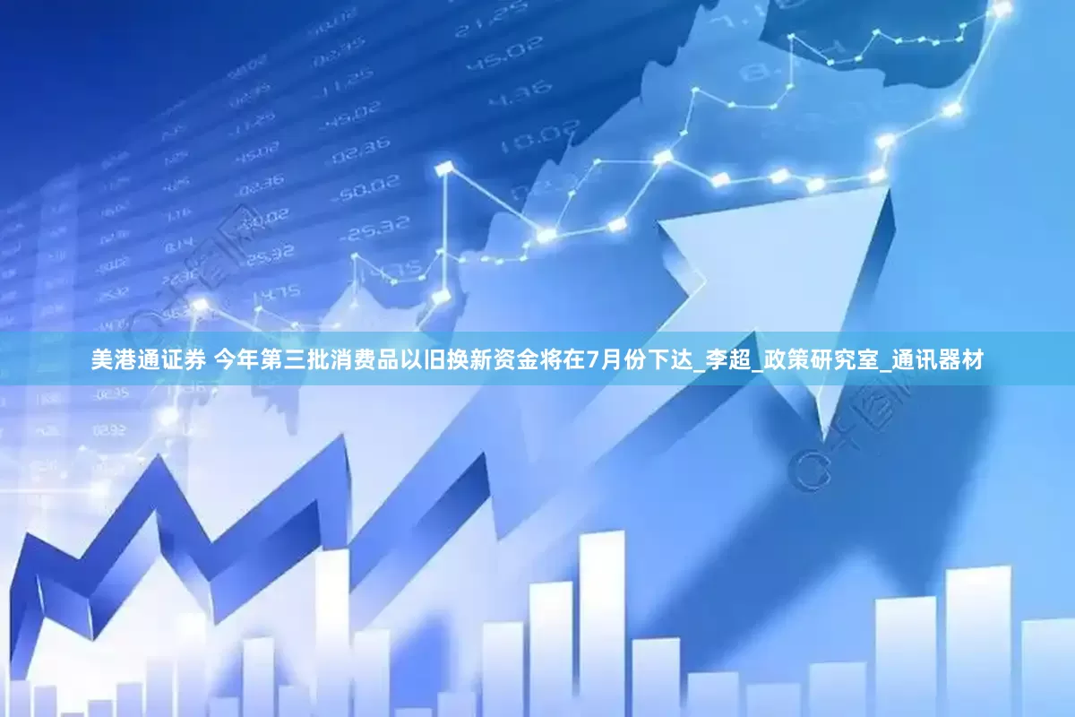 美港通证券 今年第三批消费品以旧换新资金将在7月份下达_李超_政策研究室_通讯器材