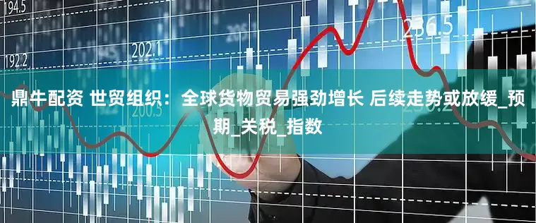 鼎牛配资 世贸组织：全球货物贸易强劲增长 后续走势或放缓_预期_关税_指数