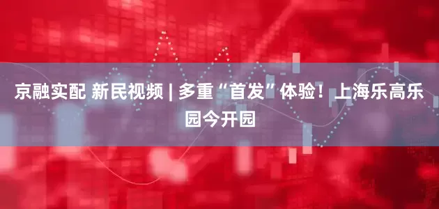 京融实配 新民视频 | 多重“首发”体验！上海乐高乐园今开园