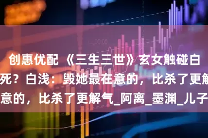 创惠优配 《三生三世》玄女触碰白浅底线，为何没死？白浅：毁她最在意的，比杀了更解气_阿离_墨渊_儿子