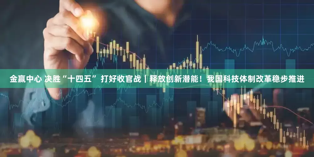 金赢中心 决胜“十四五” 打好收官战｜释放创新潜能！我国科技体制改革稳步推进