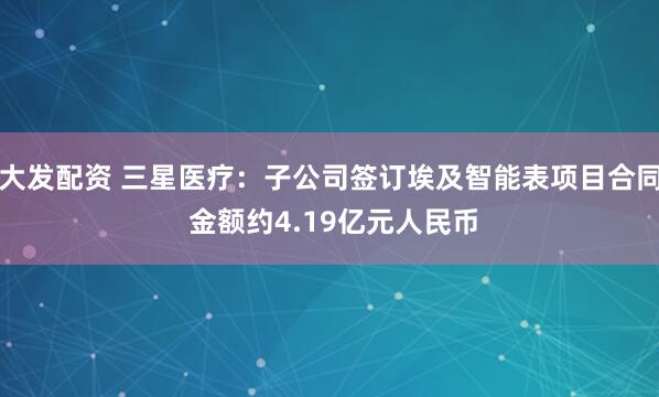 大发配资 三星医疗：子公司签订埃及智能表项目合同 金额约4.19亿元人民币