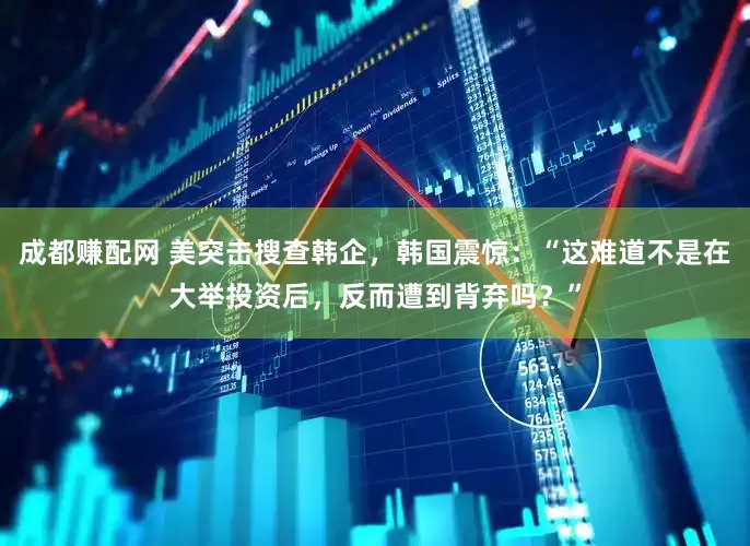 成都赚配网 美突击搜查韩企，韩国震惊：“这难道不是在大举投资后，反而遭到背弃吗？”