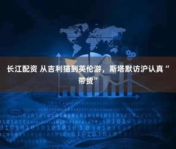 长江配资 从吉利猫到英伦游，斯塔默访沪认真“带货”